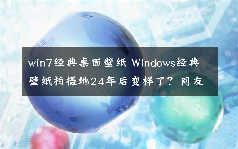 win7经典桌面壁纸 Windows经典壁纸拍摄地24年后变样了？网友：一直以为是在内蒙拍的