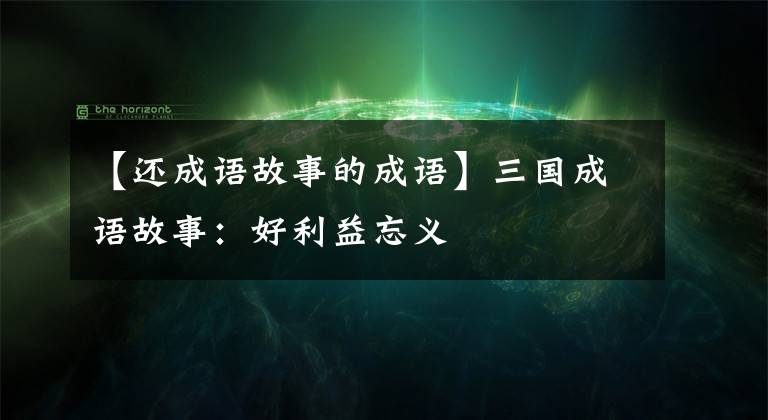 【还成语故事的成语】三国成语故事：好利益忘义