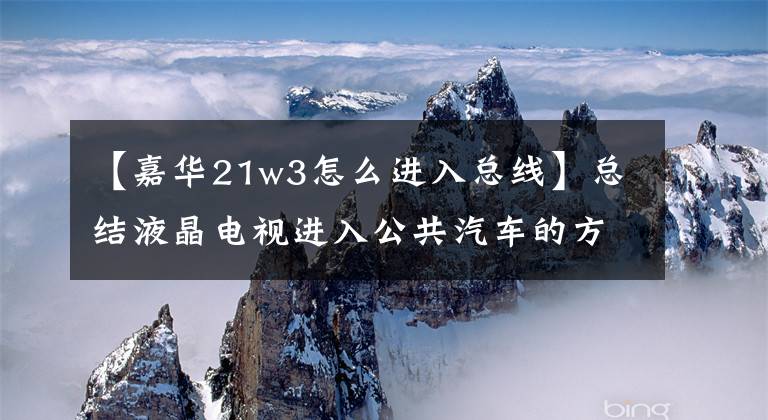 【嘉华21w3怎么进入总线】总结液晶电视进入公共汽车的方法，希望对机械师有用