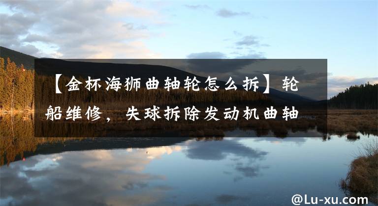 【金杯海狮曲轴轮怎么拆】轮船维修，失球拆除发动机曲轴的过程。