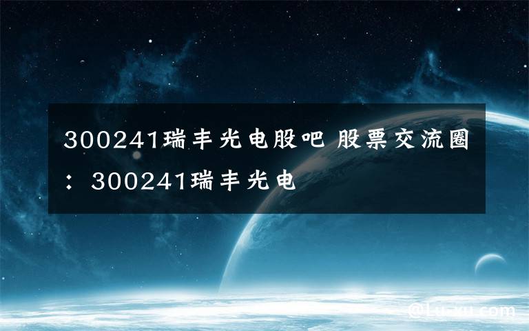 300241瑞丰光电股吧 股票交流圈：300241瑞丰光电