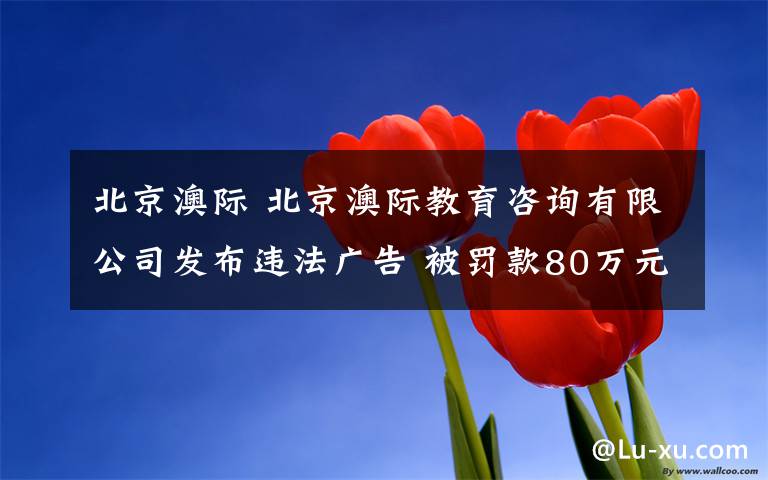 北京澳际 北京澳际教育咨询有限公司发布违法广告 被罚款80万元