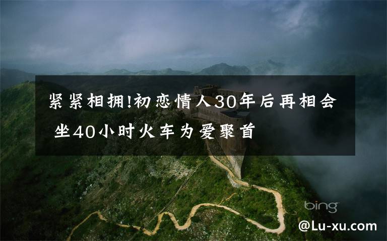 紧紧相拥!初恋情人30年后再相会 坐40小时火车为爱聚首