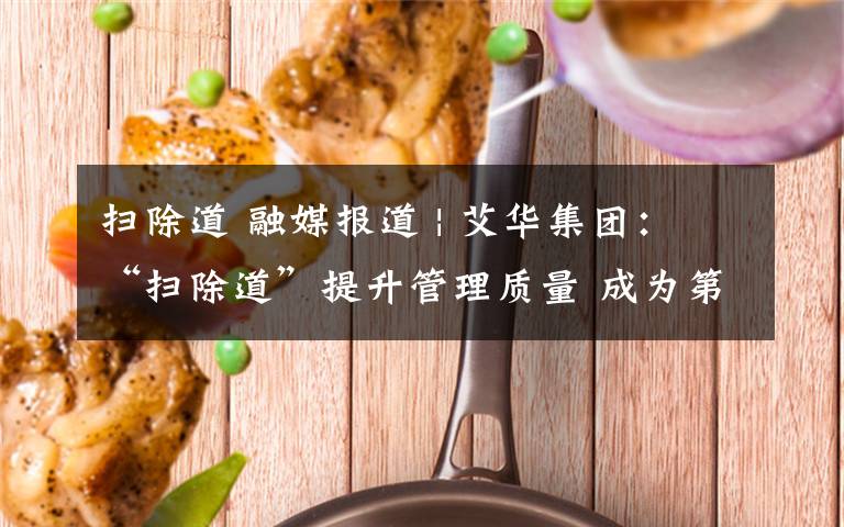 扫除道 融媒报道 | 艾华集团：“扫除道”提升管理质量 成为第二生产力