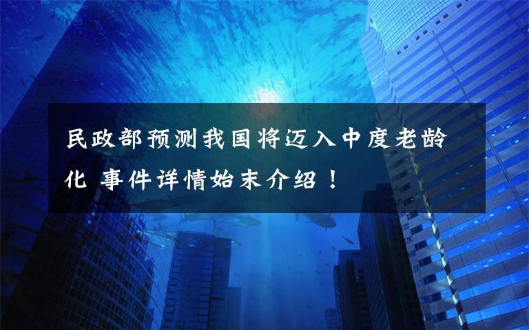 民政部预测我国将迈入中度老龄化 事件详情始末介绍！
