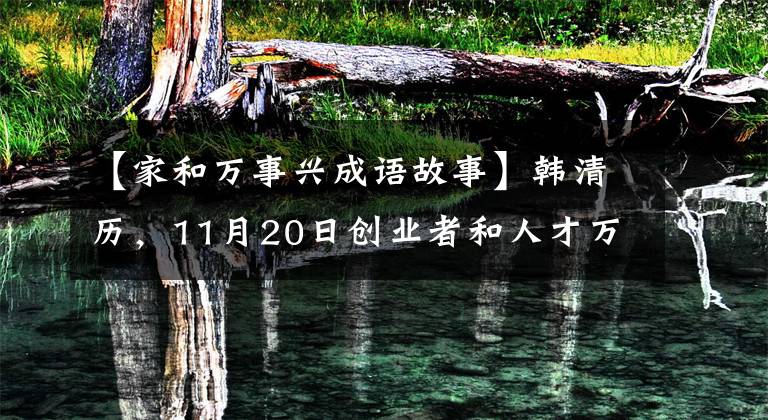 【家和万事兴成语故事】韩清历，11月20日创业者和人才万事兴盛
