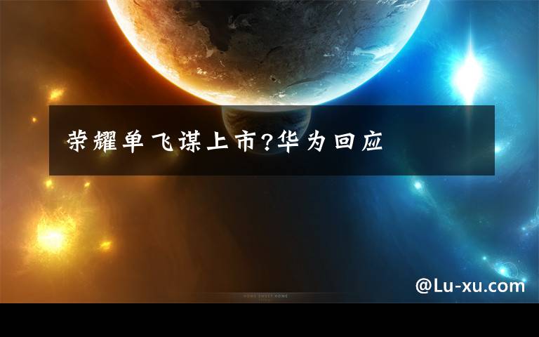 荣耀单飞谋上市?华为回应