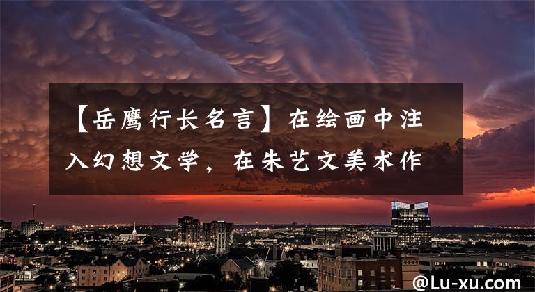 【岳鹰行长名言】在绘画中注入幻想文学，在朱艺文美术作品宣传中开展