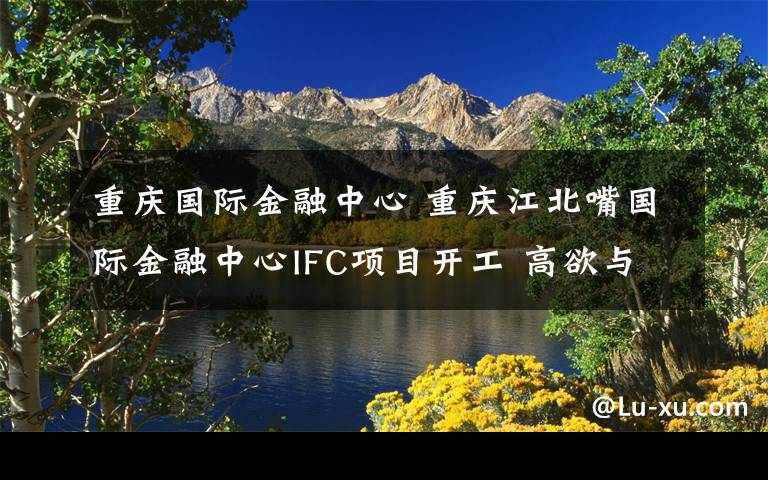 重庆国际金融中心 重庆江北嘴国际金融中心IFC项目开工 高欲与天公试比高