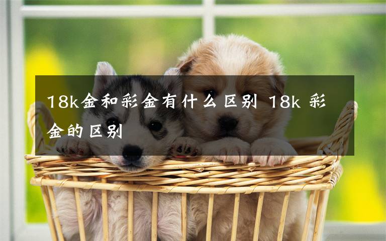 18k金和彩金有什么区别 18k 彩金的区别