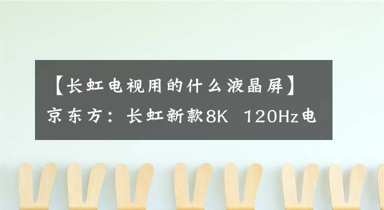 【长虹电视用的什么液晶屏】京东方：长虹新款8K  120Hz电视采用新一代8KADS真彩屏。