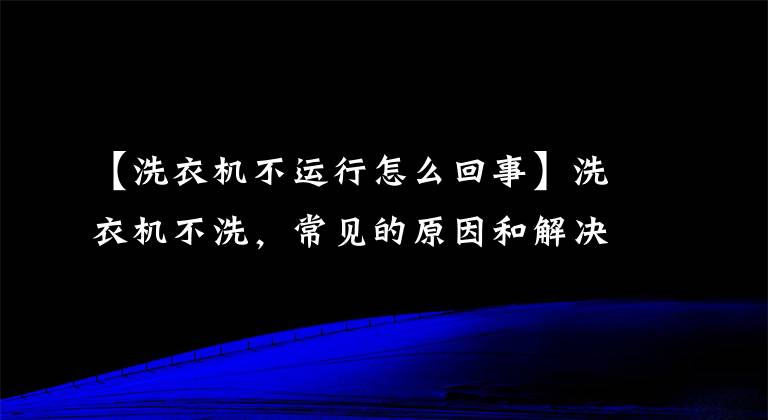 【洗衣机不运行怎么回事】洗衣机不洗，常见的原因和解决方法，这四大点很重要