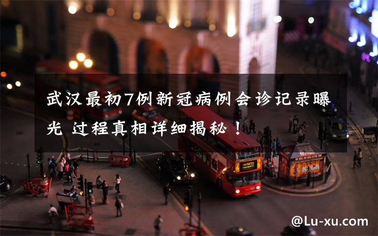 武汉最初7例新冠病例会诊记录曝光 过程真相详细揭秘！