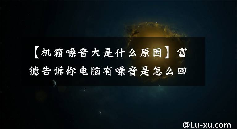【机箱噪音大是什么原因】富德告诉你电脑有噪音是怎么回事？电脑有噪音的原因及解决方法