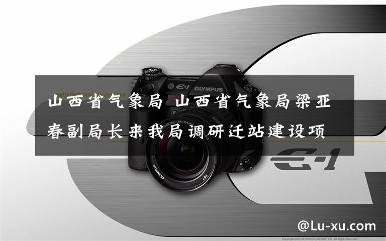 山西省气象局 山西省气象局梁亚春副局长来我局调研迁站建设项目