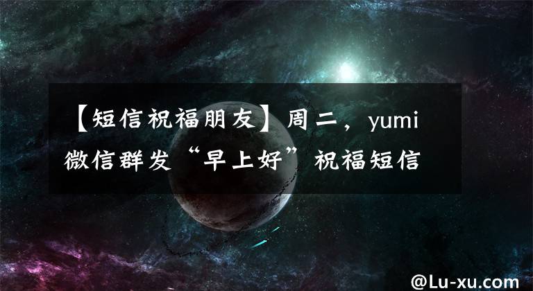 【短信祝福朋友】周二，yumi微信群发“早上好”祝福短信朋友3月最新版“早上好”问候。