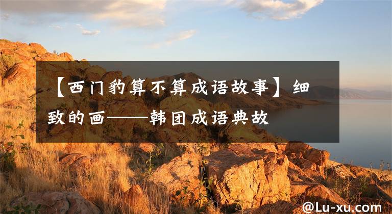 【西门豹算不算成语故事】细致的画——韩团成语典故