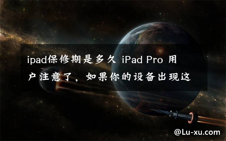 ipad保修期是多久 iPad Pro 用户注意了，如果你的设备出现这种情况，可以直接去直营店换新