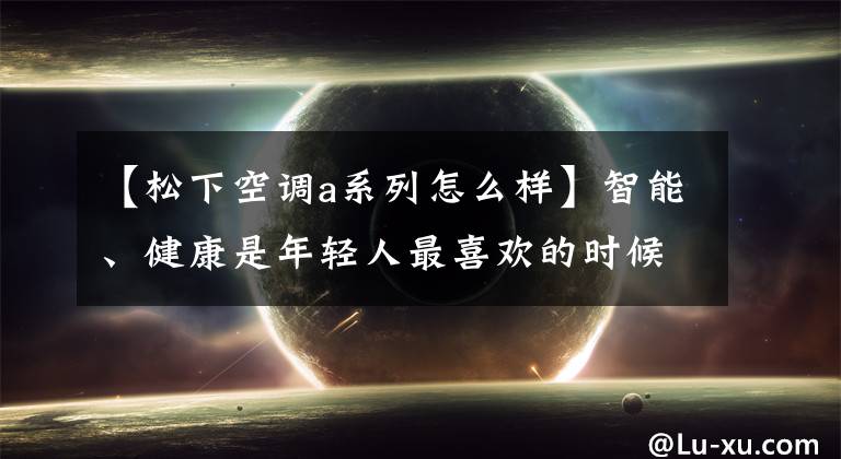 【松下空调a系列怎么样】智能、健康是年轻人最喜欢的时候，新风空调会成为家电行业的后浪吗？