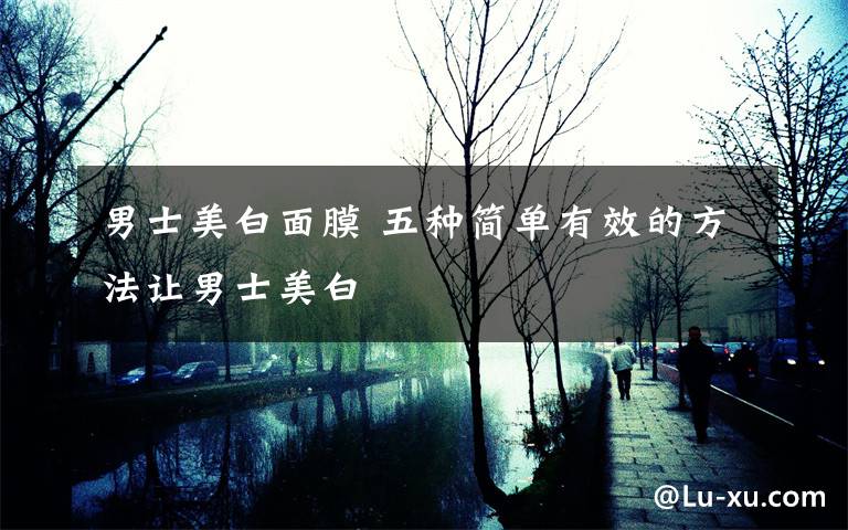 男士美白面膜 五种简单有效的方法让男士美白