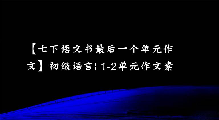 【七下语文书最后一个单元作文】初级语言| 1-2单元作文素材摘要(满分作文附)，中学生争先恐后传阅。