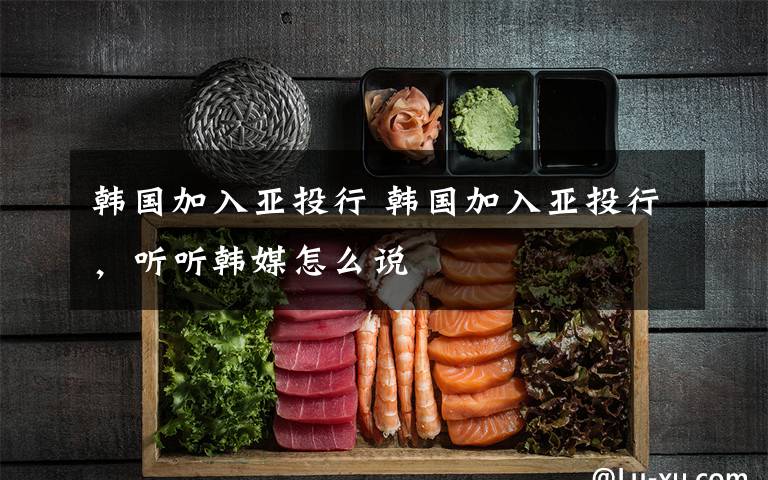 韩国加入亚投行 韩国加入亚投行，听听韩媒怎么说
