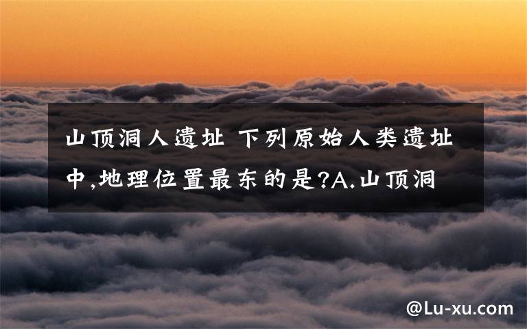 山顶洞人遗址 下列原始人类遗址中,地理位置最东的是?A.山顶洞人遗址 B.河姆渡居民遗址 C.半坡居民遗址 D.北京人遗址