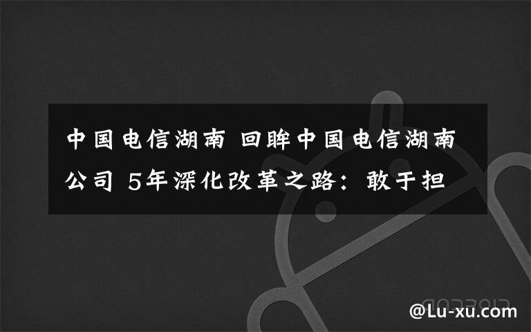 中国电信湖南 回眸中国电信湖南公司 5年深化改革之路：敢于担当 芙蓉国里尽朝晖