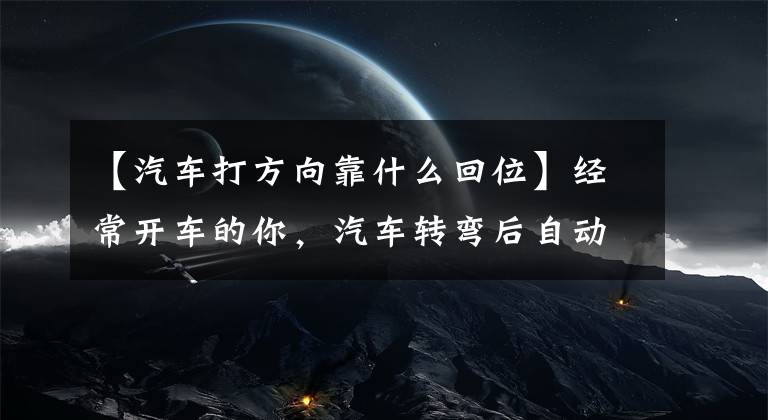 【汽车打方向靠什么回位】经常开车的你，汽车转弯后自动马上回来。你知道原理吗？