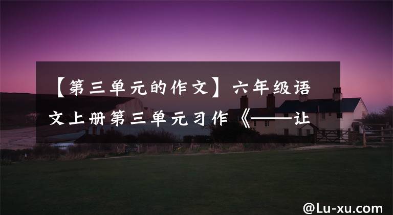 【第三单元的作文】六年级语文上册第三单元习作《——让生活更美好》范文，收藏大气