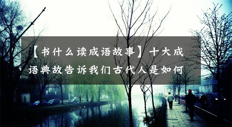 【书什么读成语故事】十大成语典故告诉我们古代人是如何勤奋学习的，真的使现代人蒙羞