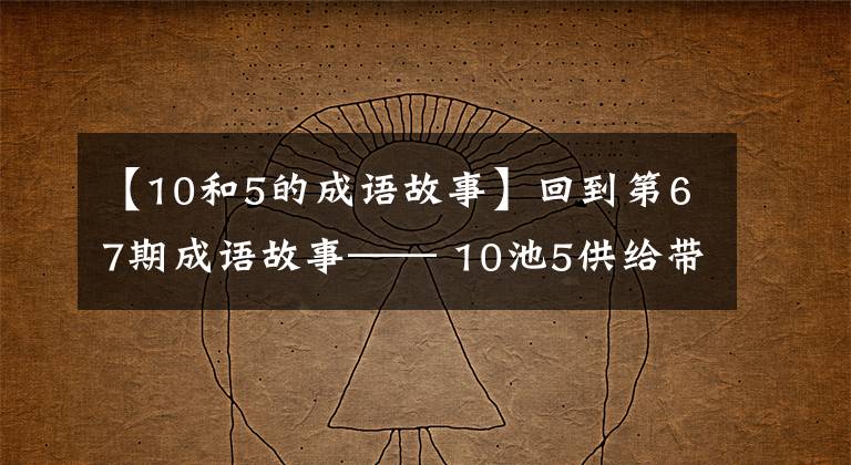 【10和5的成语故事】回到第67期成语故事—— 10池5供给带重生。