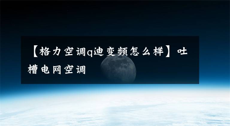 【格力空调q迪变频怎么样】吐槽电网空调