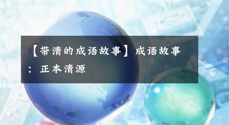 【带清的成语故事】成语故事：正本清源
