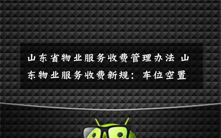 山东省物业服务收费管理办法 山东物业服务收费新规：车位空置免收停车服务费