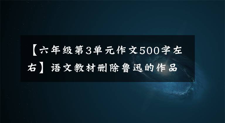 【六年级第3单元作文500字左右】语文教材删除鲁迅的作品吗？仁教师回应