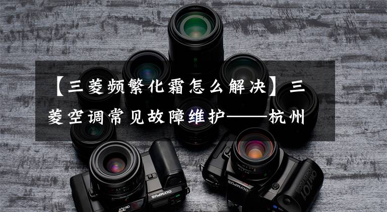 【三菱频繁化霜怎么解决】三菱空调常见故障维护——杭州华利学校