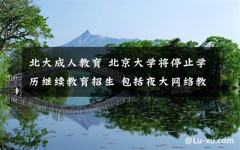 北大成人教育 北京大学将停止学历继续教育招生 包括夜大网络教育自考等