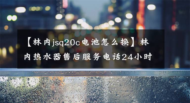 【林内jsq20c电池怎么换】林内热水器售后服务电话24小时客服热线400-832-3158