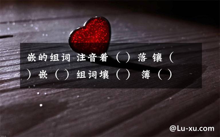 嵌的组词 注音着（ ）落 镶（ ）嵌（ ）组词壤（ ） 簿（ ）因为有这样 （慈善） 的冬天,干啥还希望别的呢!词典义：文章义：阅