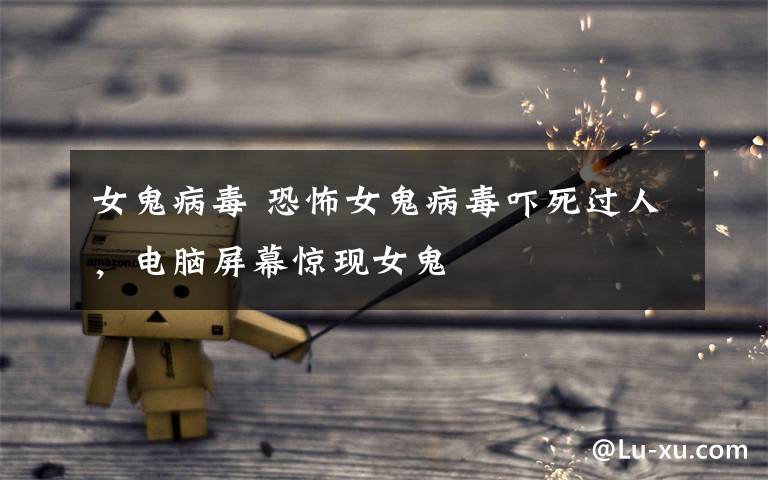 女鬼病毒 恐怖女鬼病毒吓死过人，电脑屏幕惊现女鬼