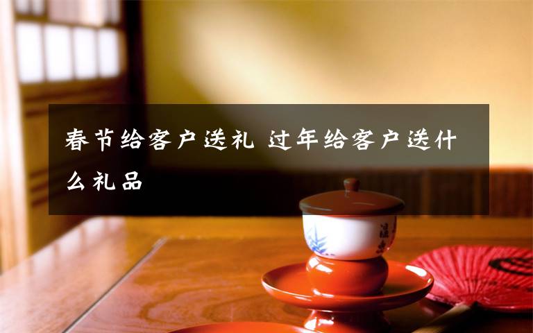 春节给客户送礼 过年给客户送什么礼品