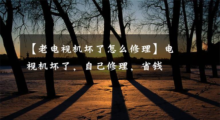 【老电视机坏了怎么修理】电视机坏了，自己修理，省钱