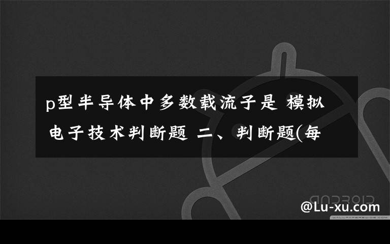 p型半导体中多数载流子是 模拟电子技术判断题 二、判断题(每小题1分,1、N型半导体中的多数载流子是电子,因此,N型半导体带负电.（ ）2、用万用