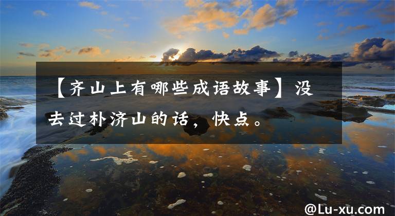 【齐山上有哪些成语故事】没去过朴济山的话，快点。