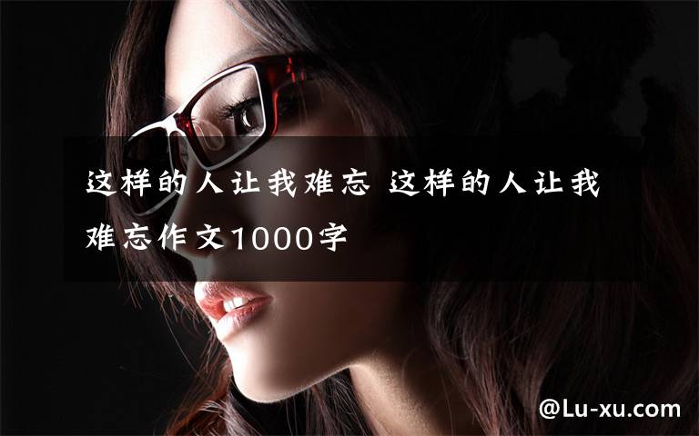 这样的人让我难忘 这样的人让我难忘作文1000字