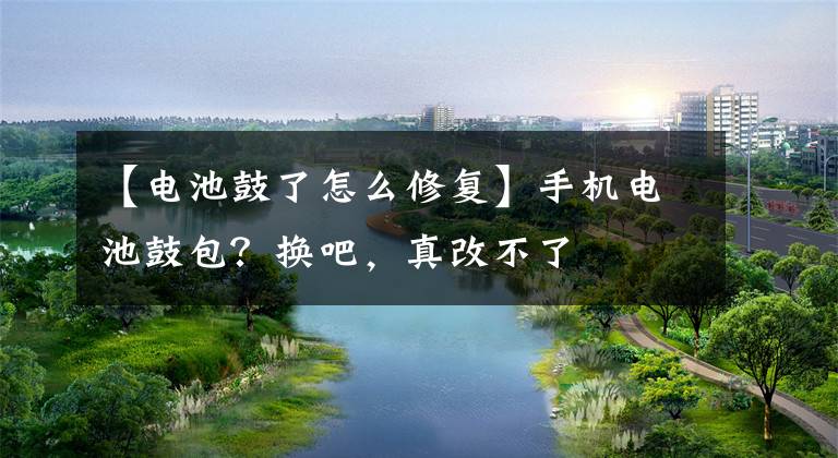 【电池鼓了怎么修复】手机电池鼓包？换吧，真改不了