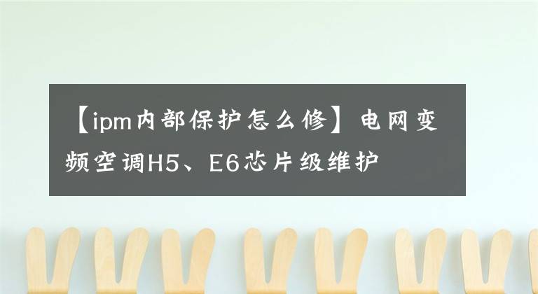 【ipm内部保护怎么修】电网变频空调H5、E6芯片级维护