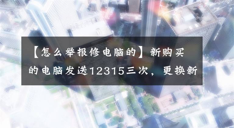【怎么举报修电脑的】新购买的电脑发送12315三次，更换新机器。