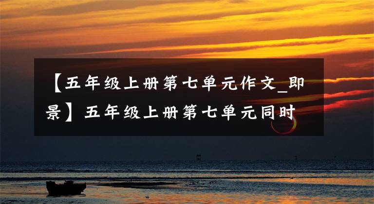 【五年级上册第七单元作文_即景】五年级上册第七单元同时写作！附有名词地图！快来学习吧